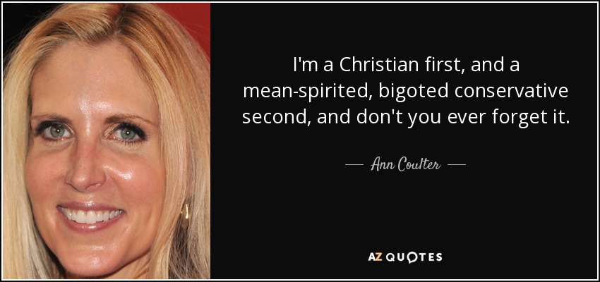 I'm a Christian first, and a mean-spirited, bigoted conservative second, and don't you ever forget it. - Ann Coulter