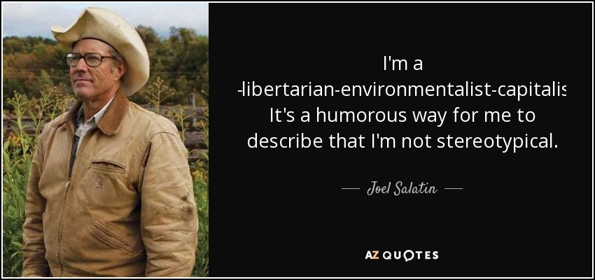 I'm a Christian-libertarian-environmentalist-capitalist-lunatic. It's a humorous way for me to describe that I'm not stereotypical. - Joel Salatin