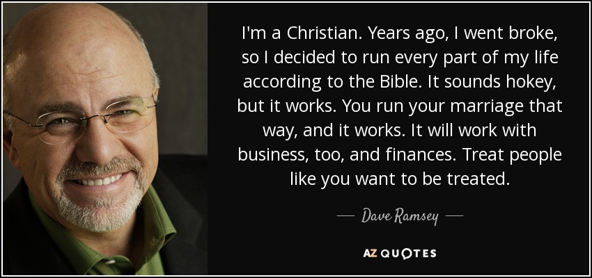 I'm a Christian. Years ago, I went broke, so I decided to run every part of my life according to the Bible. It sounds hokey, but it works. You run your marriage that way, and it works. It will work with business, too, and finances. Treat people like you want to be treated. - Dave Ramsey