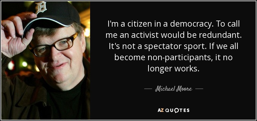 I'm a citizen in a democracy. To call me an activist would be redundant. It's not a spectator sport. If we all become non-participants, it no longer works. - Michael Moore