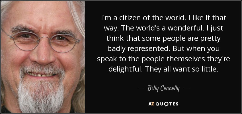 I'm a citizen of the world. I like it that way. The world's a wonderful. I just think that some people are pretty badly represented. But when you speak to the people themselves they're delightful. They all want so little. - Billy Connolly