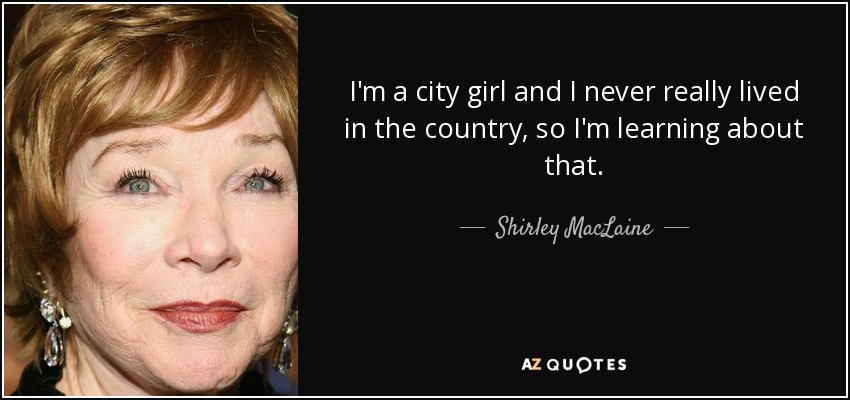 I'm a city girl and I never really lived in the country, so I'm learning about that. - Shirley MacLaine