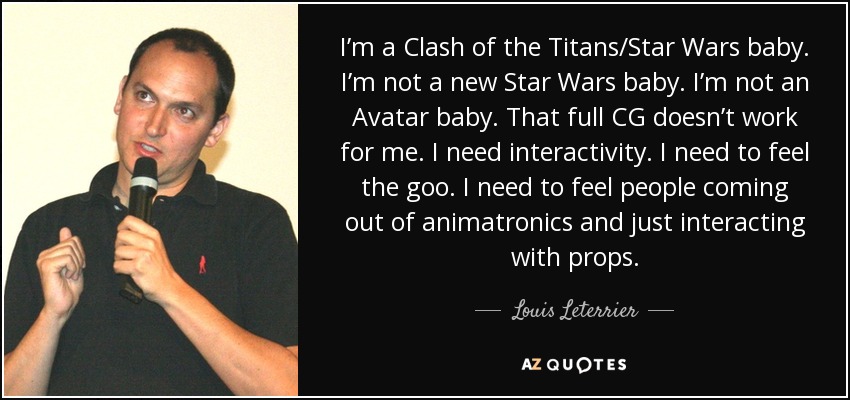 I’m a Clash of the Titans/Star Wars baby. I’m not a new Star Wars baby. I’m not an Avatar baby. That full CG doesn’t work for me. I need interactivity. I need to feel the goo. I need to feel people coming out of animatronics and just interacting with props. - Louis Leterrier