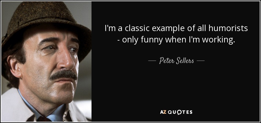 I'm a classic example of all humorists - only funny when I'm working. - Peter Sellers