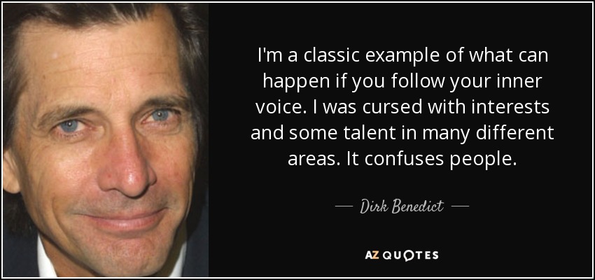 I'm a classic example of what can happen if you follow your inner voice. I was cursed with interests and some talent in many different areas. It confuses people. - Dirk Benedict