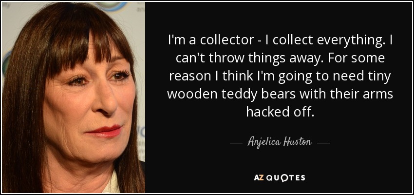 I'm a collector - I collect everything. I can't throw things away. For some reason I think I'm going to need tiny wooden teddy bears with their arms hacked off. - Anjelica Huston
