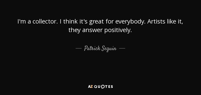 I'm a collector. I think it's great for everybody. Artists like it, they answer positively. - Patrick Seguin