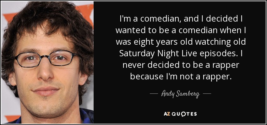 I'm a comedian, and I decided I wanted to be a comedian when I was eight years old watching old Saturday Night Live episodes. I never decided to be a rapper because I'm not a rapper. - Andy Samberg