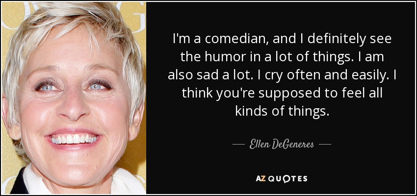 I'm a comedian, and I definitely see the humor in a lot of things. I am also sad a lot. I cry often and easily. I think you're supposed to feel all kinds of things. - Ellen DeGeneres