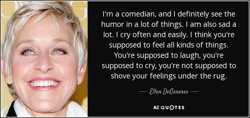 I'm a comedian, and I definitely see the humor in a lot of things. I am also sad a lot. I cry often and easily. I think you're supposed to feel all kinds of things. You're supposed to laugh, you're supposed to cry, you're not supposed to shove your feelings under the rug. - Ellen DeGeneres