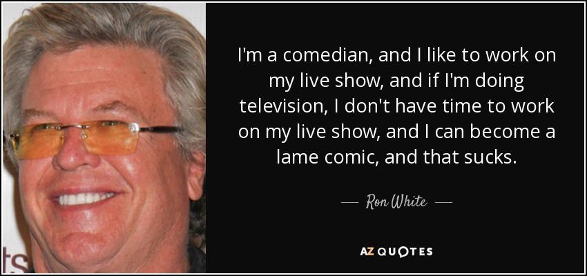 I'm a comedian, and I like to work on my live show, and if I'm doing television, I don't have time to work on my live show, and I can become a lame comic, and that sucks. - Ron White