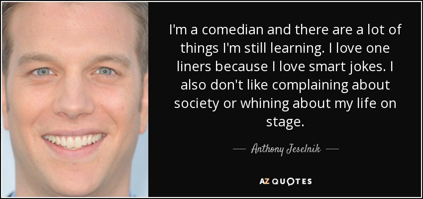 I'm a comedian and there are a lot of things I'm still learning. I love one liners because I love smart jokes. I also don't like complaining about society or whining about my life on stage. - Anthony Jeselnik