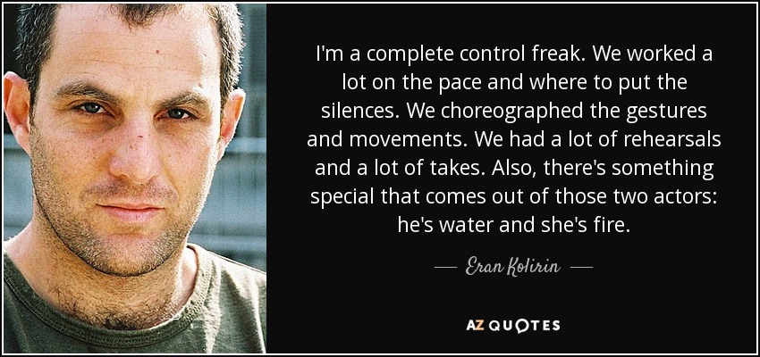 I'm a complete control freak. We worked a lot on the pace and where to put the silences. We choreographed the gestures and movements. We had a lot of rehearsals and a lot of takes. Also, there's something special that comes out of those two actors: he's water and she's fire. - Eran Kolirin