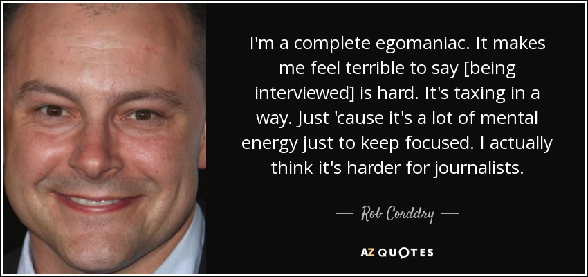 I'm a complete egomaniac. It makes me feel terrible to say [being interviewed] is hard. It's taxing in a way. Just 'cause it's a lot of mental energy just to keep focused. I actually think it's harder for journalists. - Rob Corddry