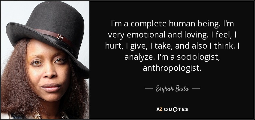 I'm a complete human being. I'm very emotional and loving. I feel, I hurt, I give, I take, and also I think. I analyze. I'm a sociologist, anthropologist. - Erykah Badu