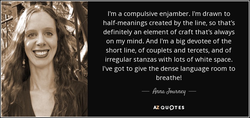 I'm a compulsive enjamber. I'm drawn to half-meanings created by the line, so that's definitely an element of craft that's always on my mind. And I'm a big devotee of the short line, of couplets and tercets, and of irregular stanzas with lots of white space. I've got to give the dense language room to breathe! - Anna Journey