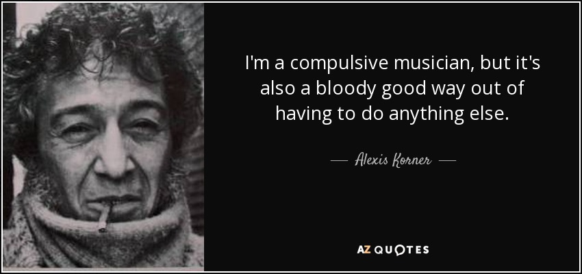 I'm a compulsive musician, but it's also a bloody good way out of having to do anything else. - Alexis Korner