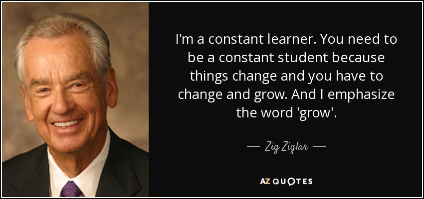 I'm a constant learner. You need to be a constant student because things change and you have to change and grow. And I emphasize the word 'grow'. - Zig Ziglar