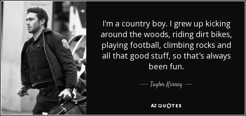 I'm a country boy. I grew up kicking around the woods, riding dirt bikes, playing football, climbing rocks and all that good stuff, so that's always been fun. - Taylor Kinney