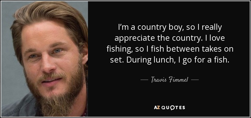I’m a country boy, so I really appreciate the country. I love fishing, so I fish between takes on set. During lunch, I go for a fish. - Travis Fimmel