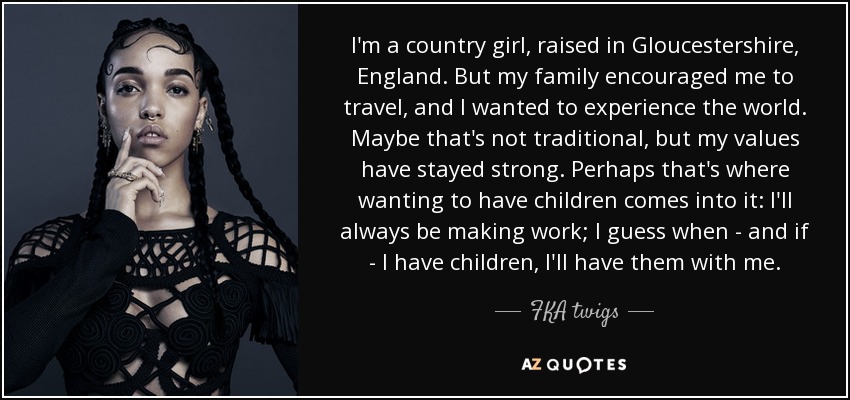 I'm a country girl, raised in Gloucestershire, England. But my family encouraged me to travel, and I wanted to experience the world. Maybe that's not traditional, but my values have stayed strong. Perhaps that's where wanting to have children comes into it: I'll always be making work; I guess when - and if - I have children, I'll have them with me. - FKA twigs