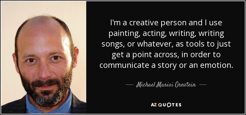I'm a creative person and I use painting, acting, writing, writing songs, or whatever, as tools to just get a point across, in order to communicate a story or an emotion. - Michael Marisi Ornstein