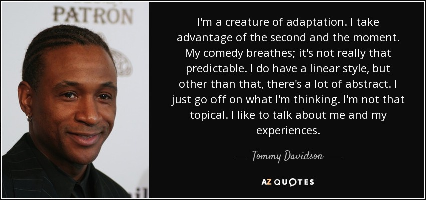 I'm a creature of adaptation. I take advantage of the second and the moment. My comedy breathes; it's not really that predictable. I do have a linear style, but other than that, there's a lot of abstract. I just go off on what I'm thinking. I'm not that topical. I like to talk about me and my experiences. - Tommy Davidson