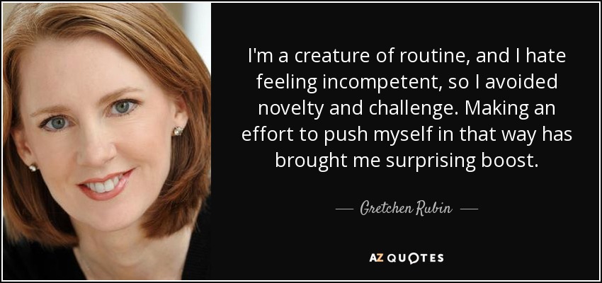 I'm a creature of routine, and I hate feeling incompetent, so I avoided novelty and challenge. Making an effort to push myself in that way has brought me surprising boost. - Gretchen Rubin