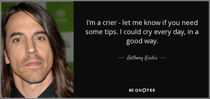 I'm a crier - let me know if you need some tips. I could cry every day, in a good way. - Anthony Kiedis