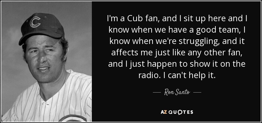 I'm a Cub fan, and I sit up here and I know when we have a good team, I know when we're struggling, and it affects me just like any other fan, and I just happen to show it on the radio. I can't help it. - Ron Santo