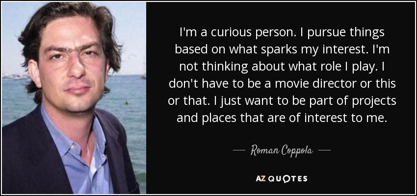 I'm a curious person. I pursue things based on what sparks my interest. I'm not thinking about what role I play. I don't have to be a movie director or this or that. I just want to be part of projects and places that are of interest to me. - Roman Coppola