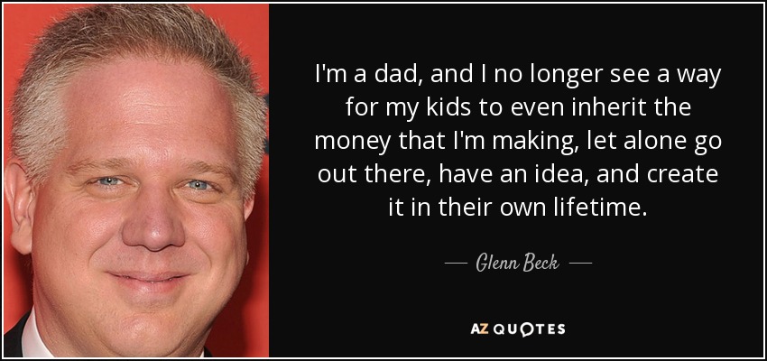 I'm a dad, and I no longer see a way for my kids to even inherit the money that I'm making, let alone go out there, have an idea, and create it in their own lifetime. - Glenn Beck