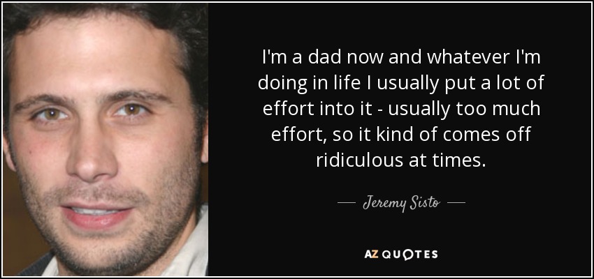 I'm a dad now and whatever I'm doing in life I usually put a lot of effort into it - usually too much effort, so it kind of comes off ridiculous at times. - Jeremy Sisto