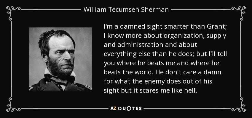 I'm a damned sight smarter than Grant; I know more about organization, supply and administration and about everything else than he does; but I'll tell you where he beats me and where he beats the world. He don't care a damn for what the enemy does out of his sight but it scares me like hell. - William Tecumseh Sherman