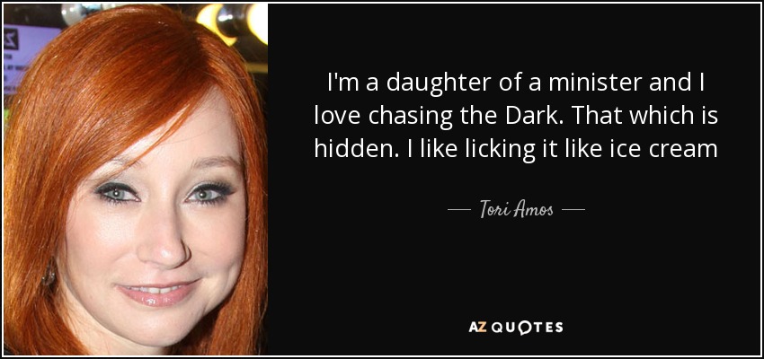 I'm a daughter of a minister and I love chasing the Dark. That which is hidden. I like licking it like ice cream - Tori Amos
