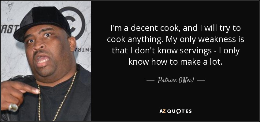 I'm a decent cook, and I will try to cook anything. My only weakness is that I don't know servings - I only know how to make a lot. - Patrice O'Neal