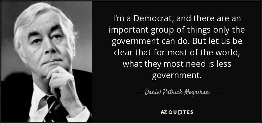 I'm a Democrat, and there are an important group of things only the government can do. But let us be clear that for most of the world, what they most need is less government. - Daniel Patrick Moynihan