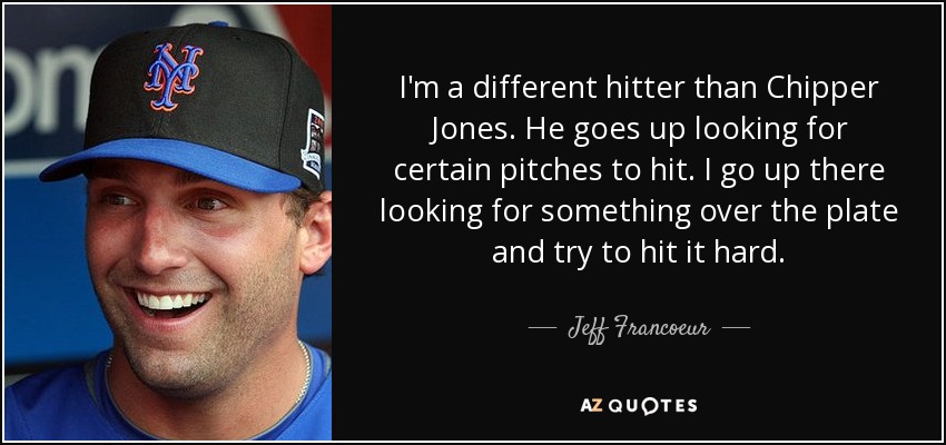 I'm a different hitter than Chipper Jones. He goes up looking for certain pitches to hit. I go up there looking for something over the plate and try to hit it hard. - Jeff Francoeur