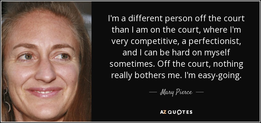 I'm a different person off the court than I am on the court, where I'm very competitive, a perfectionist, and I can be hard on myself sometimes. Off the court, nothing really bothers me. I'm easy-going. - Mary Pierce