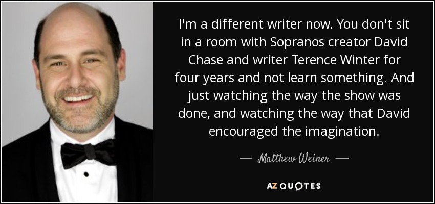 I'm a different writer now. You don't sit in a room with Sopranos creator David Chase and writer Terence Winter for four years and not learn something. And just watching the way the show was done, and watching the way that David encouraged the imagination. - Matthew Weiner