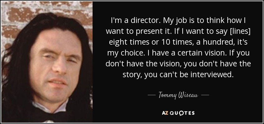 I'm a director. My job is to think how I want to present it. If I want to say [lines] eight times or 10 times, a hundred, it's my choice. I have a certain vision. If you don't have the vision, you don't have the story, you can't be interviewed. - Tommy Wiseau