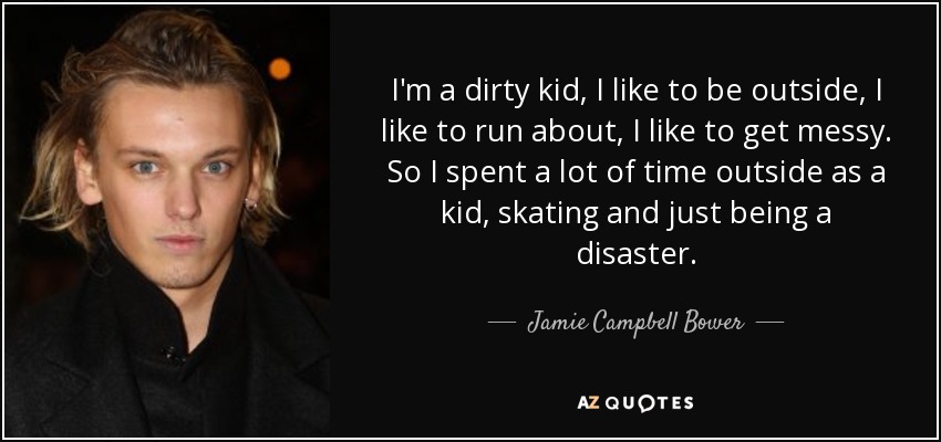 I'm a dirty kid, I like to be outside, I like to run about, I like to get messy. So I spent a lot of time outside as a kid, skating and just being a disaster. - Jamie Campbell Bower