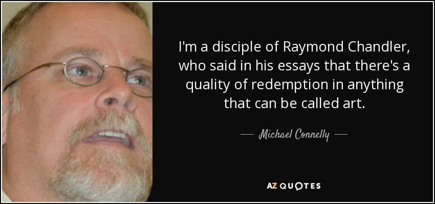 I'm a disciple of Raymond Chandler, who said in his essays that there's a quality of redemption in anything that can be called art. - Michael Connelly