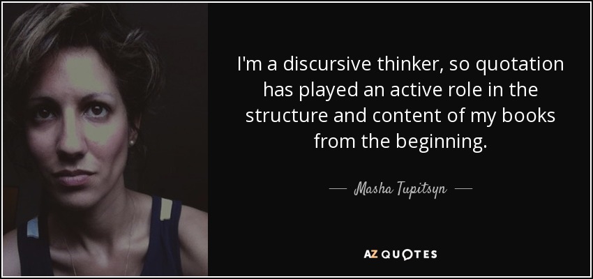 I'm a discursive thinker, so quotation has played an active role in the structure and content of my books from the beginning. - Masha Tupitsyn