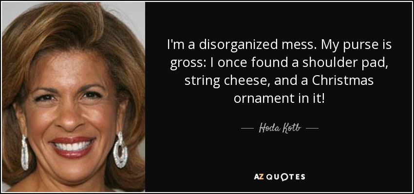I'm a disorganized mess. My purse is gross: I once found a shoulder pad, string cheese, and a Christmas ornament in it! - Hoda Kotb