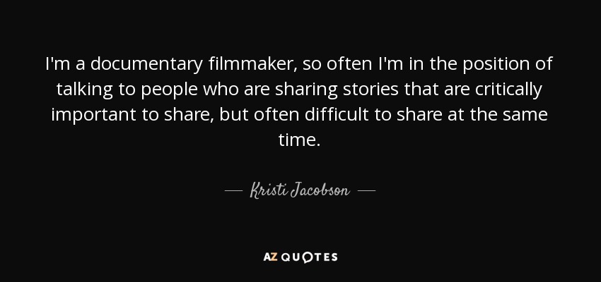 I'm a documentary filmmaker, so often I'm in the position of talking to people who are sharing stories that are critically important to share, but often difficult to share at the same time. - Kristi Jacobson