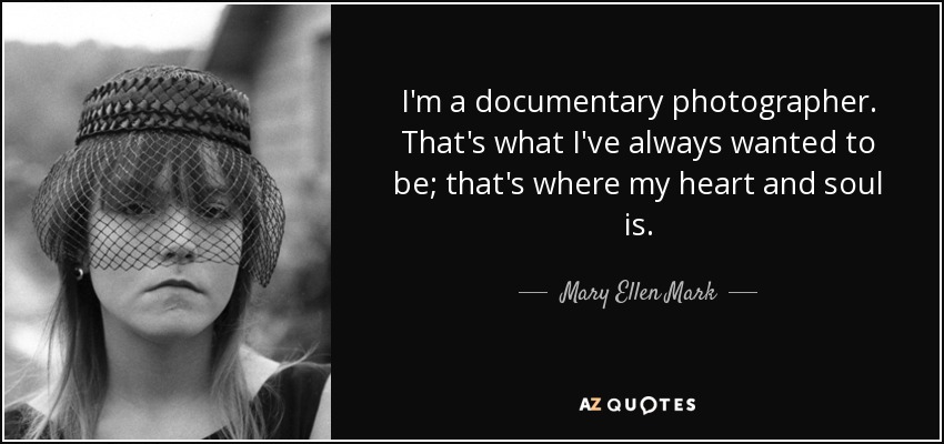 I'm a documentary photographer. That's what I've always wanted to be; that's where my heart and soul is. - Mary Ellen Mark