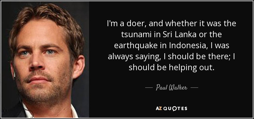I'm a doer, and whether it was the tsunami in Sri Lanka or the earthquake in Indonesia, I was always saying, I should be there; I should be helping out. - Paul Walker