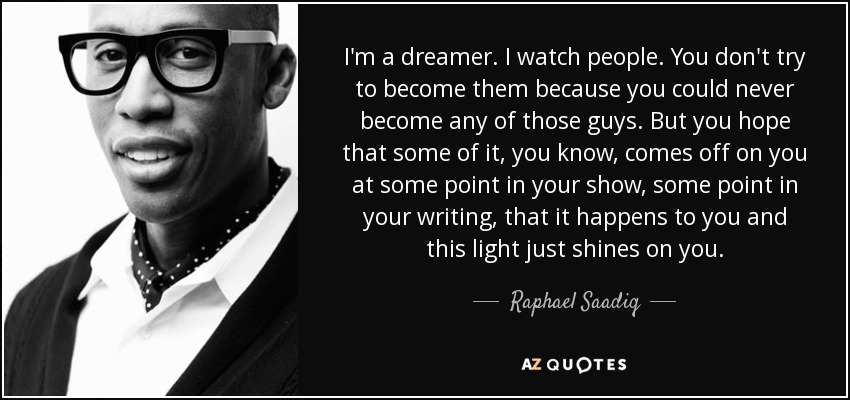 I'm a dreamer. I watch people. You don't try to become them because you could never become any of those guys. But you hope that some of it, you know, comes off on you at some point in your show, some point in your writing, that it happens to you and this light just shines on you. - Raphael Saadiq