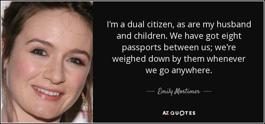 I'm a dual citizen, as are my husband and children. We have got eight passports between us; we're weighed down by them whenever we go anywhere. - Emily Mortimer
